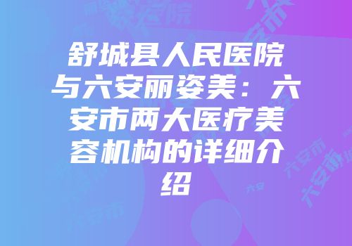 舒城县人民医院与六安丽姿美：六安市两大医疗美容机构的详细介绍