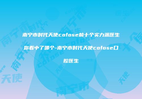 南宁市时代天使cofose前十个实力派医生你看中了哪个-南宁市时代天使cofose口腔医生