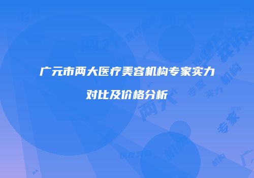广元市两大医疗美容机构专家实力对比及价格分析