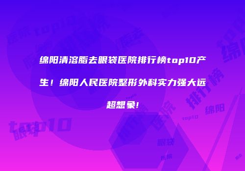 绵阳清溶脂去眼袋医院排行榜top10产生！绵阳人民医院整形外科实力强大远超想象!