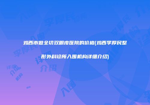 鸡西市做全切双眼皮医院的价格(鸡西李厚民整形外科诊所入围机构详细介绍)