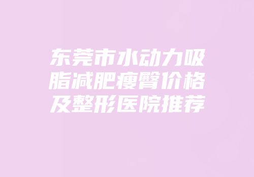 东莞市水动力吸脂减肥瘦臀价格及整形医院推荐