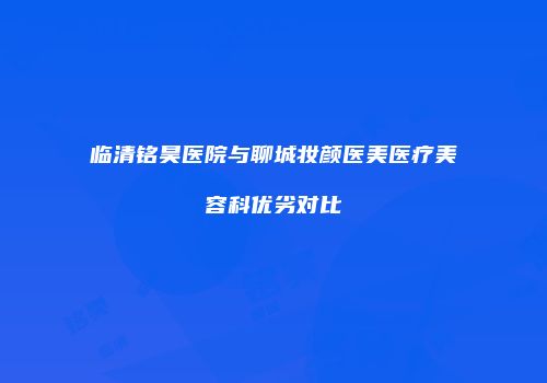 临清铭昊医院与聊城妆颜医美医疗美容科优劣对比