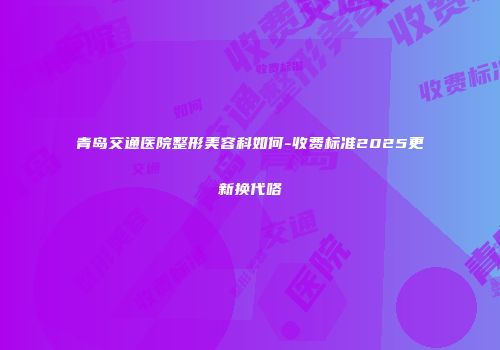 青岛交通医院整形美容科如何-收费标准2025更新换代咯