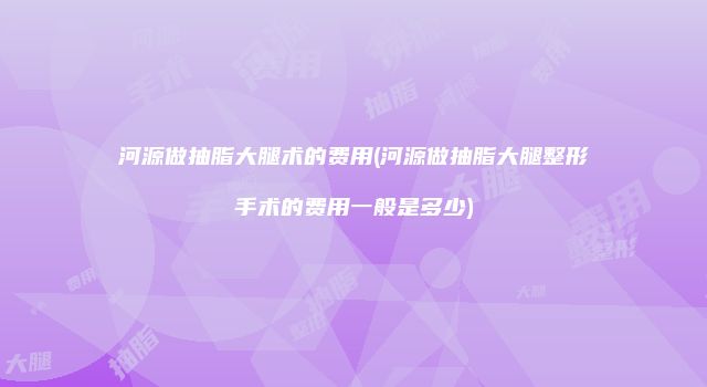 河源做抽脂大腿术的费用(河源做抽脂大腿整形手术的费用一般是多少)