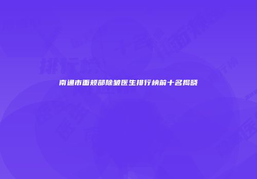 南通市面颊部除皱医生排行榜前十名揭晓
