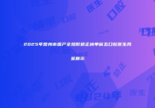 2025年常州市国产全隐形矫正榜单前五口腔医生风采展示