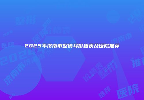 2025年济南市整形耳价格表及医院推荐