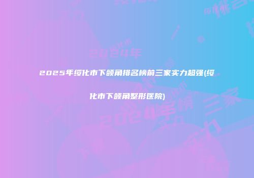 2025年绥化市下颌角排名榜前三家实力超强(绥化市下颌角整形医院)