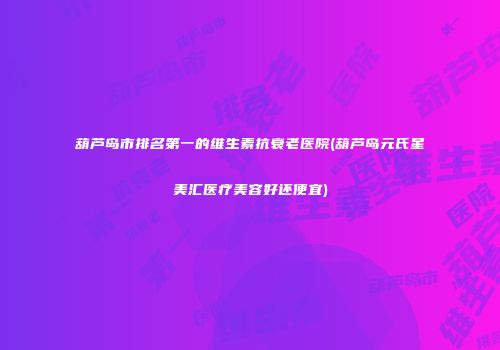 葫芦岛市排名第一的维生素抗衰老医院(葫芦岛元氏星美汇医疗美容好还便宜)