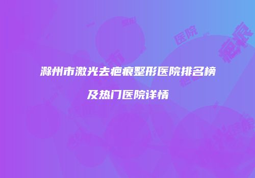 滁州市激光去疤痕整形医院排名榜及热门医院详情
