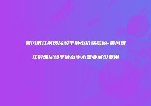 黄冈市注射玻尿酸丰卧蚕价格揭秘-黄冈市注射玻尿酸丰卧蚕手术需要多少费用