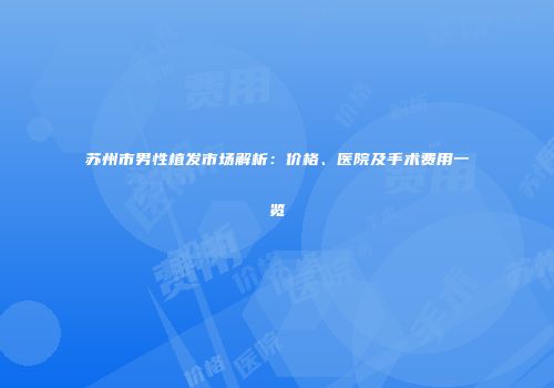 苏州市男性植发市场解析：价格、医院及手术费用一览