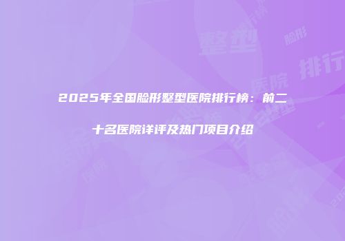 2025年全国脸形整型医院排行榜：前二十名医院详评及热门项目介绍
