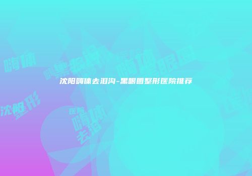 沈阳嗨体去泪沟-黑眼圈整形医院推荐