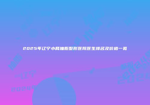 2025年辽宁小臂抽脂整形医院医生排名及价格一览