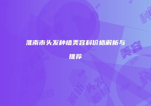 淮南市头发种植美容科价格解析与推荐