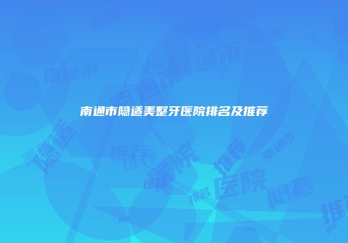 南通市隐适美整牙医院排名及推荐