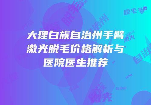 大理白族自治州手臂激光脱毛价格解析与医院医生推荐