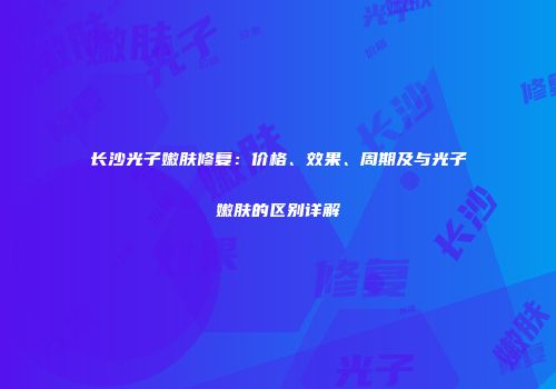 长沙光子嫩肤修复：价格、效果、周期及与光子嫩肤的区别详解