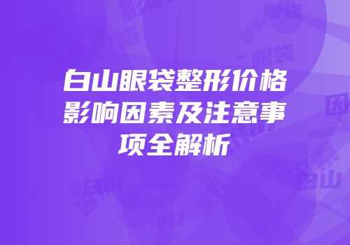 白山眼袋整形价格影响因素及注意事项全解析