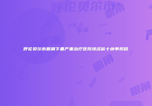 呼伦贝尔市眼角下垂严重治疗医院排名前十榜单揭晓