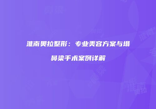 淮南奥拉整形：专业美容方案与塌鼻梁手术案例详解
