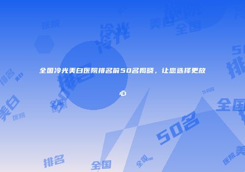 全国冷光美白医院排名前50名揭晓，让您选择更放心