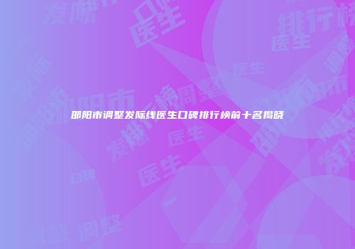 邵阳市调整发际线医生口碑排行榜前十名揭晓