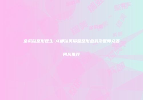 金载勋整形医生-成都瑞美瑞亚整形金载勋医师众多网友推荐