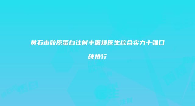 黄石市胶原蛋白注射丰面颊医生综合实力十强口碑排行