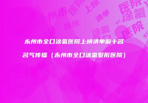 永州市全口涂氟医院上榜清单前十名名气传播（永州市全口涂氟整形医院）