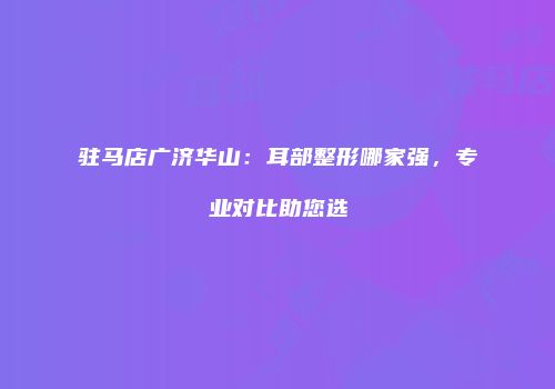 驻马店广济华山：耳部整形哪家强，专业对比助您选