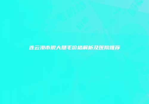 连云港市脱大腿毛价格解析及医院推荐