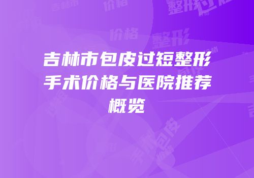吉林市包皮过短整形手术价格与医院推荐概览