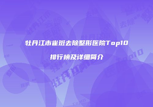 牡丹江市雀斑去除整形医院Top10排行榜及详细简介