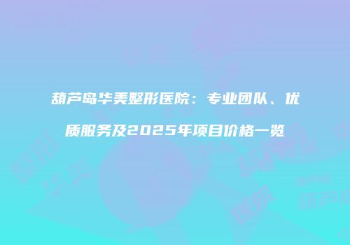 葫芦岛华美整形医院：专业团队、优质服务及2025年项目价格一览