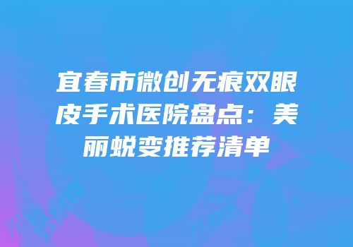 宜春市微创无痕双眼皮手术医院盘点：美丽蜕变推荐清单