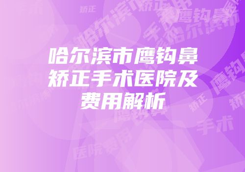 哈尔滨市鹰钩鼻矫正手术医院及费用解析