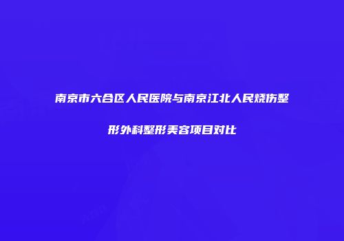 南京市六合区人民医院与南京江北人民烧伤整形外科整形美容项目对比
