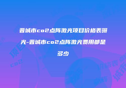 晋城市co2点阵激光项目价格表曝光-晋城市co2点阵激光费用都是多少
