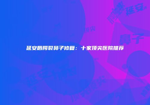 延安唇腭裂鼻子修复：十家顶尖医院推荐