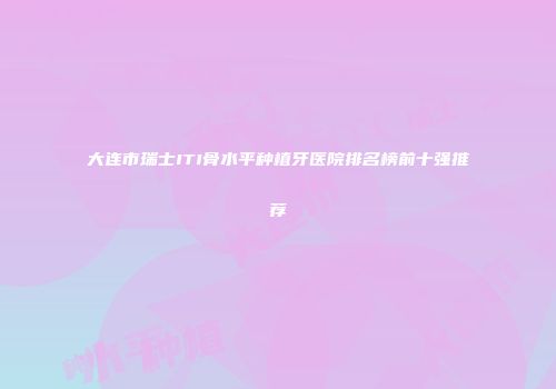大连市瑞士ITI骨水平种植牙医院排名榜前十强推荐