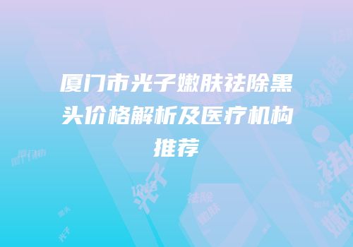 厦门市光子嫩肤祛除黑头价格解析及医疗机构推荐