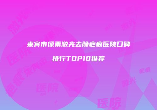 来宾市像素激光去除疤痕医院口碑排行TOP10推荐
