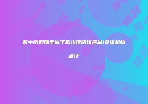晋中市假体垫鼻子取出医院排名前10强机构点评