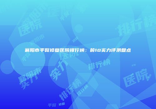 襄阳市平臀修复医院排行榜：前10实力评测盘点