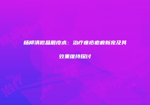 杨柳清微晶磨皮术：治疗痤疮疤痕新宠及其效果维持探讨