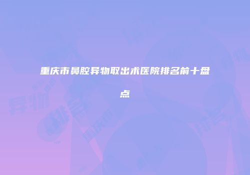 重庆市鼻腔异物取出术医院排名前十盘点