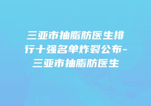 三亚市抽脂肪医生排行十强名单炸裂公布-三亚市抽脂肪医生